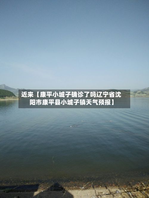 近来【康平小城子确诊了吗辽宁省沈阳市康平县小城子镇天气预报】-第1张图片