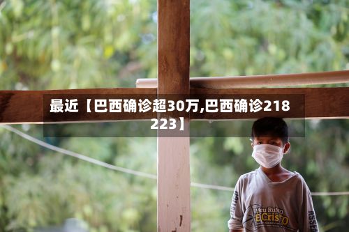 最近【巴西确诊超30万,巴西确诊218223】