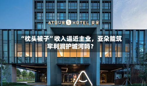 “枕头被子”收入逼近主业，亚朵能筑牢利润护城河吗？-第3张图片