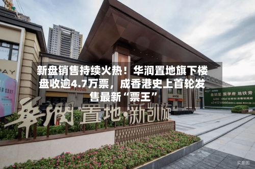 新盘销售持续火热！华润置地旗下楼盘收逾4.7万票，成香港史上首轮发售最新“票王	”-第2张图片