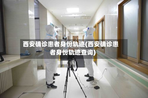 西安确诊患者身份轨迹(西安确诊患者身份轨迹查询)