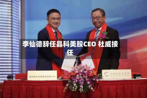 李仙德辞任晶科美股CEO 杜威接任-第2张图片