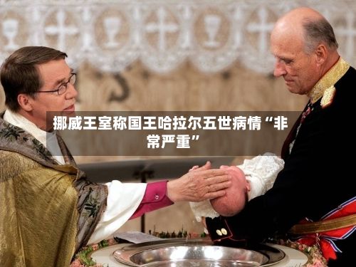 挪威王室称国王哈拉尔五世病情“非常严重”