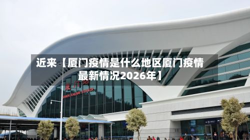 近来【厦门疫情是什么地区厦门疫情最新情况2026年】
