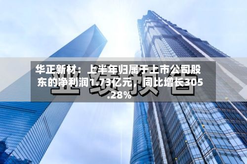华正新材：上半年归属于上市公司股东的净利润1.73亿元，同比增长305.28%-第2张图片