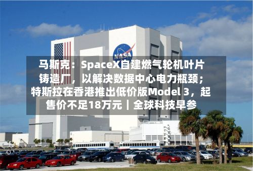马斯克：SpaceX自建燃气轮机叶片铸造厂，以解决数据中心电力瓶颈；特斯拉在香港推出低价版Model 3，起售价不足18万元｜全球科技早参