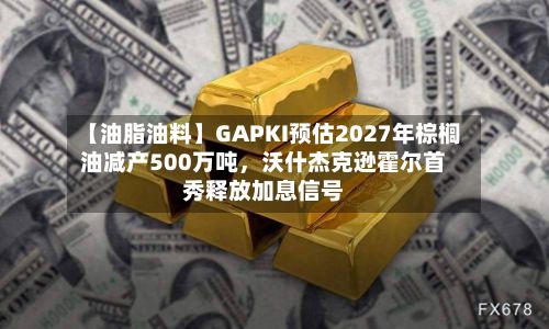 【油脂油料】GAPKI预估2027年棕榈油减产500万吨	，沃什杰克逊霍尔首秀释放加息信号-第2张图片