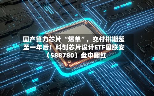 国产算力芯片 “爆单	”，交付排期延至一年后！科创芯片设计ETF国联安（588780）盘中翻红-第2张图片