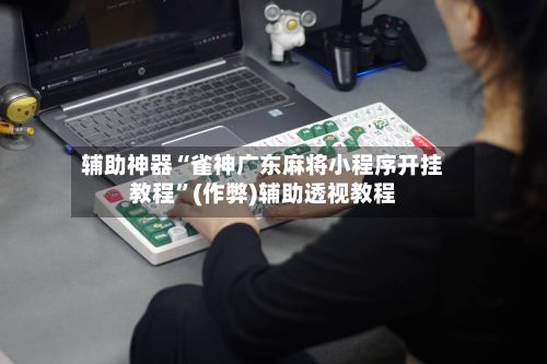 辅助神器“雀神广东麻将小程序开挂教程	”(作弊)辅助透视教程-第3张图片