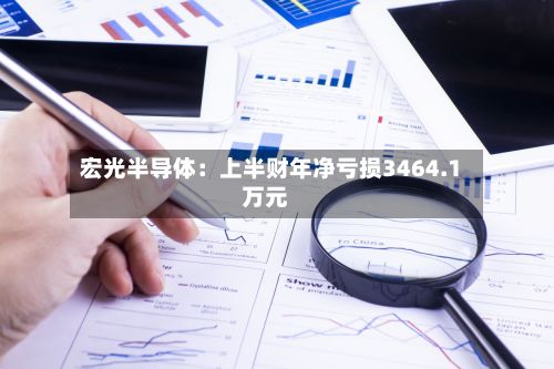宏光半导体:上半财年净亏损3464.1万元-第2张图片