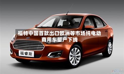 福特中国首款出口欧洲等市场纯电动商用车量产下线