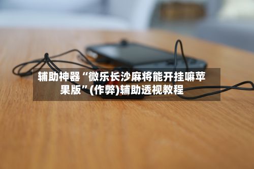辅助神器“微乐长沙麻将能开挂嘛苹果版”(作弊)辅助透视教程