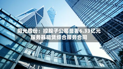 阳光股份:控股子公司签署6.33亿元服务器租赁综合服务合同-第1张图片
